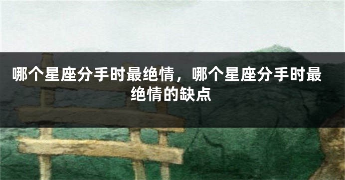 哪个星座分手时最绝情，哪个星座分手时最绝情的缺点
