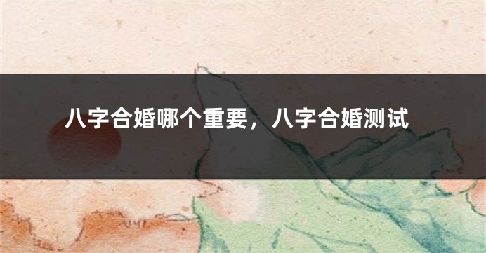 八字合婚哪个重要，八字合婚测试