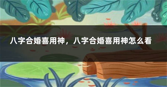 八字合婚喜用神，八字合婚喜用神怎么看