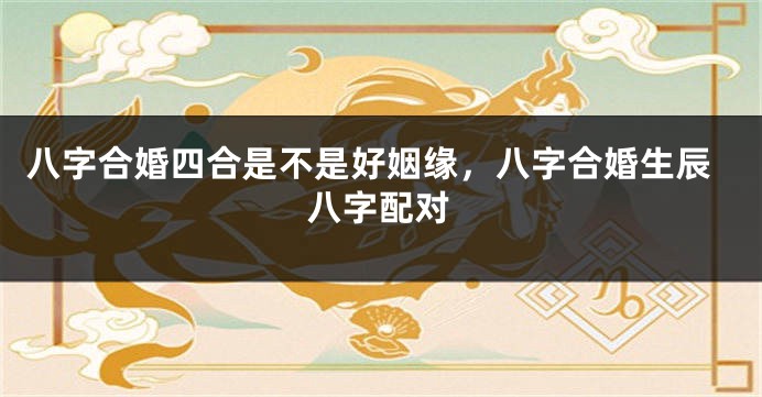 八字合婚四合是不是好姻缘，八字合婚生辰八字配对