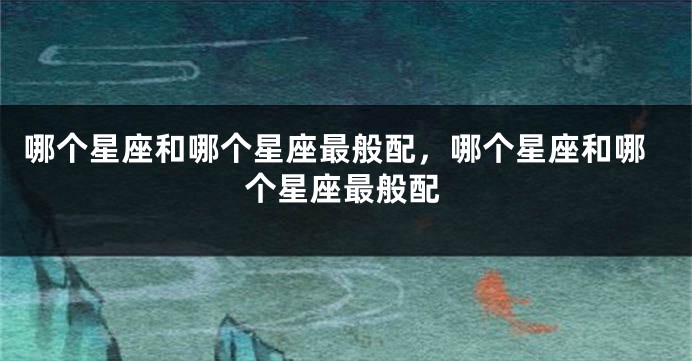 哪个星座和哪个星座最般配，哪个星座和哪个星座最般配