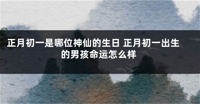 正月初一是哪位神仙的生日 正月初一出生的男孩命运怎么样