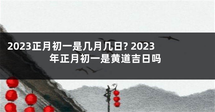 2023正月初一是几月几日? 2023年正月初一是黄道吉日吗