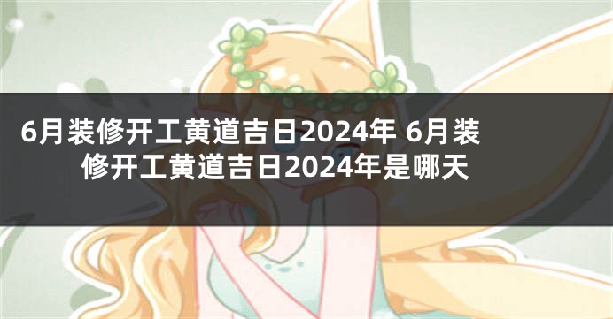6月装修开工黄道吉日2024年 6月装修开工黄道吉日2024年是哪天