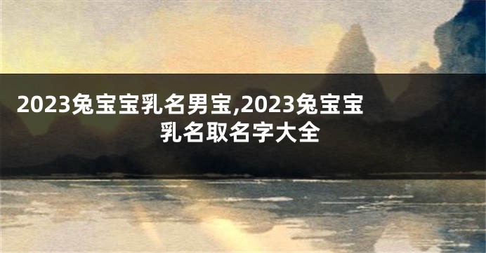 2023兔宝宝乳名男宝,2023兔宝宝乳名取名字大全