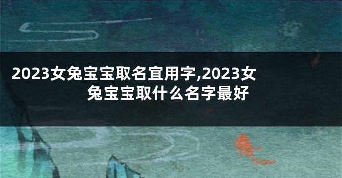 2023女兔宝宝取名宜用字,2023女兔宝宝取什么名字最好