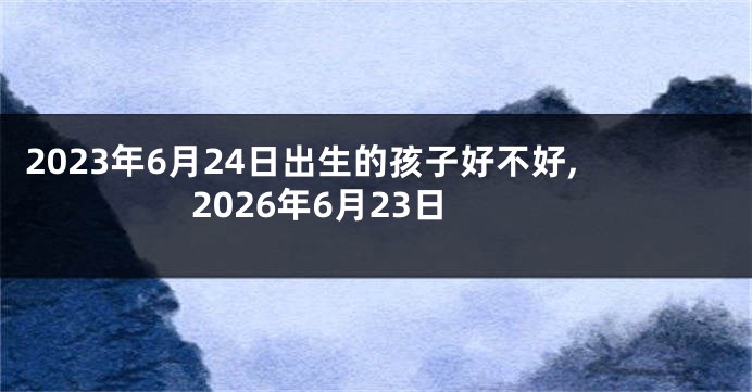 2023年6月24日出生的孩子好不好,2026年6月23日