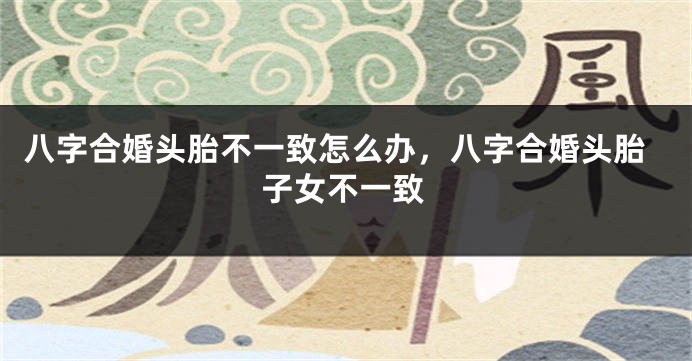 八字合婚头胎不一致怎么办，八字合婚头胎子女不一致