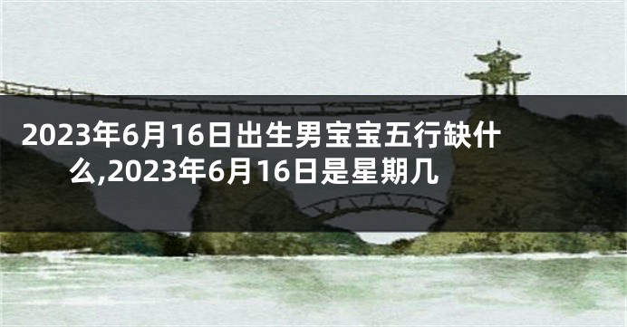 2023年6月16日出生男宝宝五行缺什么,2023年6月16日是星期几