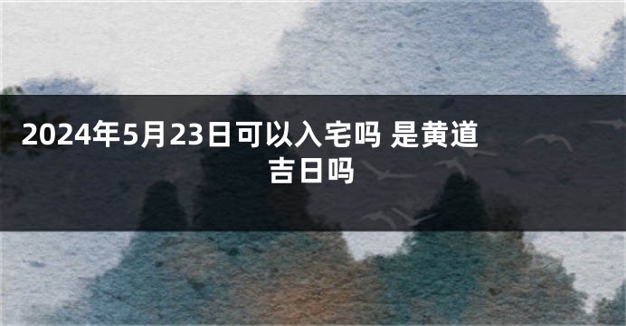 2024年5月23日可以入宅吗 是黄道吉日吗