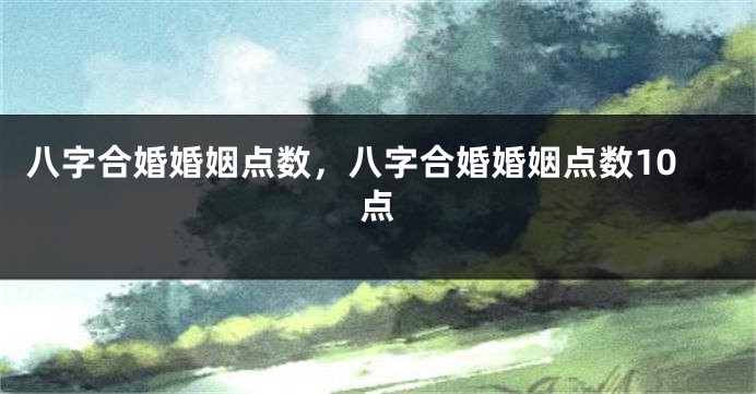 八字合婚婚姻点数，八字合婚婚姻点数10点
