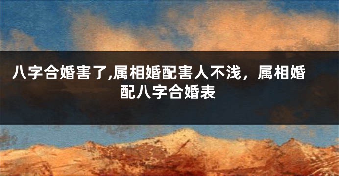 八字合婚害了,属相婚配害人不浅，属相婚配八字合婚表