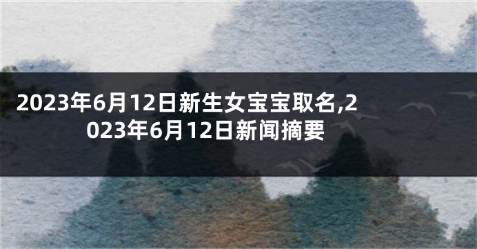 2023年6月12日新生女宝宝取名,2023年6月12日新闻摘要