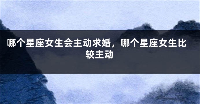 哪个星座女生会主动求婚，哪个星座女生比较主动
