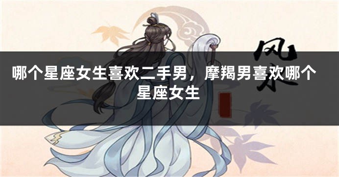 哪个星座女生喜欢二手男，摩羯男喜欢哪个星座女生