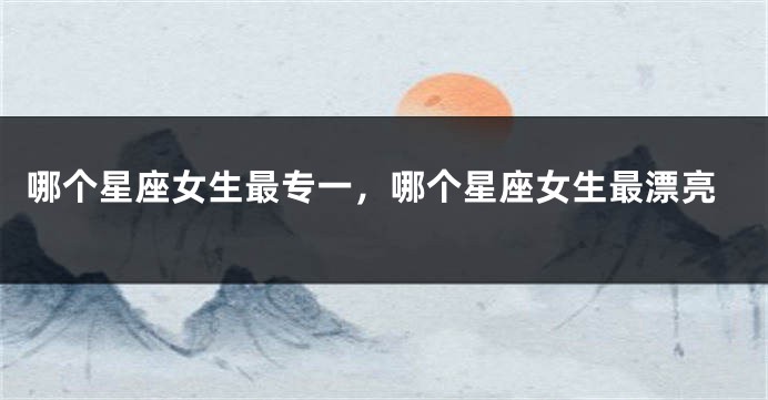 哪个星座女生最专一，哪个星座女生最漂亮