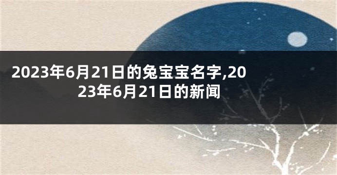 2023年6月21日的兔宝宝名字,2023年6月21日的新闻