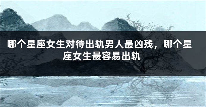 哪个星座女生对待出轨男人最凶残，哪个星座女生最容易出轨