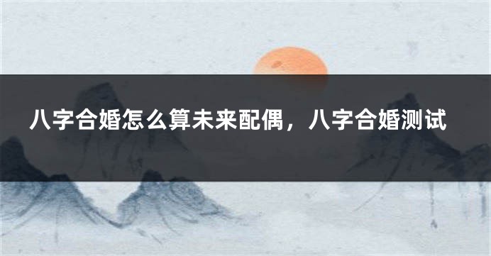 八字合婚怎么算未来配偶，八字合婚测试