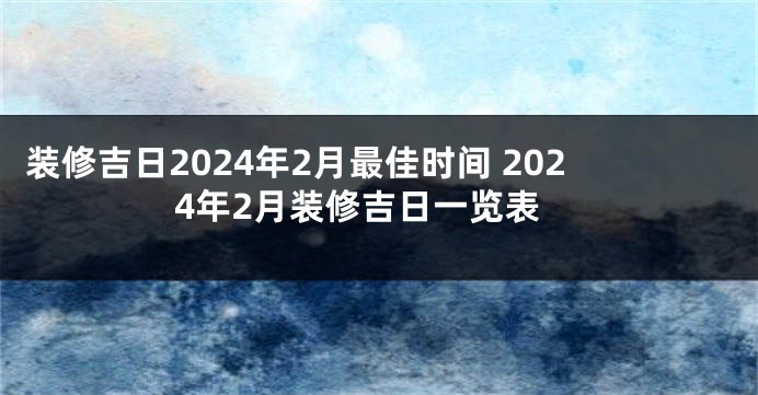 装修吉日2024年2月最佳时间 2024年2月装修吉日一览表