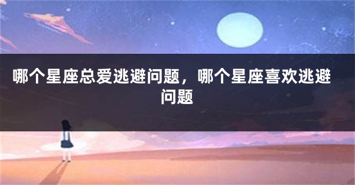 哪个星座总爱逃避问题，哪个星座喜欢逃避问题