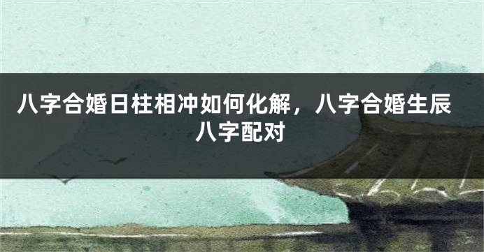 八字合婚日柱相冲如何化解，八字合婚生辰八字配对