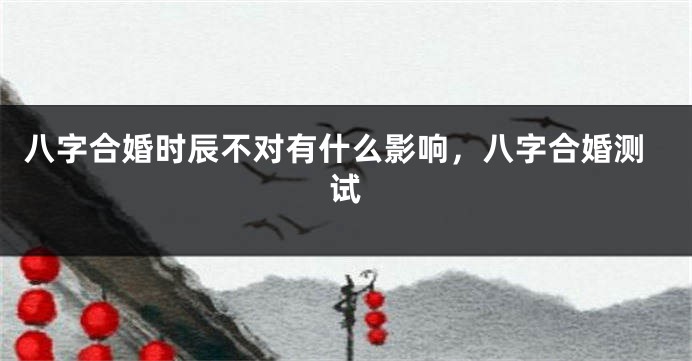 八字合婚时辰不对有什么影响，八字合婚测试