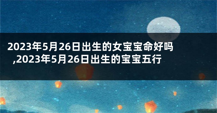 2023年5月26日出生的女宝宝命好吗,2023年5月26日出生的宝宝五行