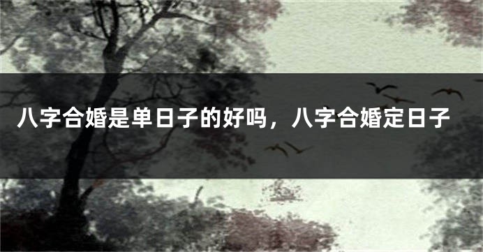 八字合婚是单日子的好吗，八字合婚定日子