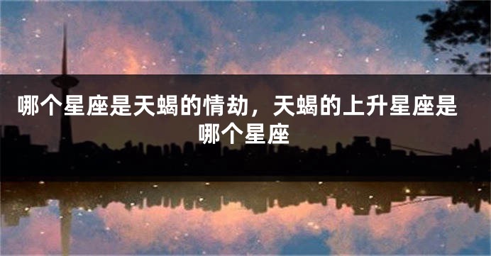 哪个星座是天蝎的情劫，天蝎的上升星座是哪个星座