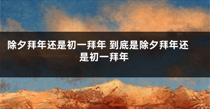 除夕拜年还是初一拜年 到底是除夕拜年还是初一拜年