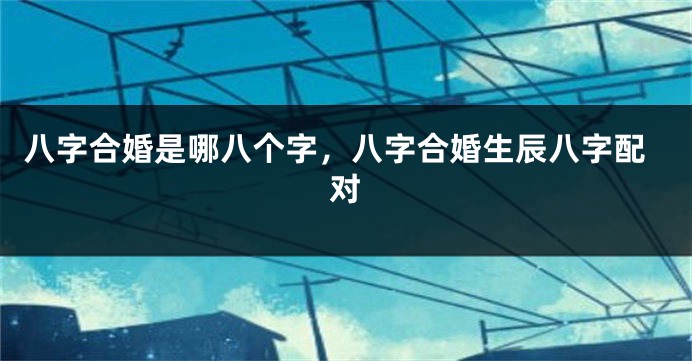 八字合婚是哪八个字，八字合婚生辰八字配对