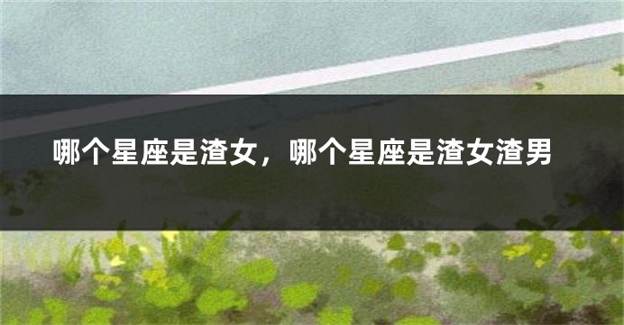 哪个星座是渣女，哪个星座是渣女渣男
