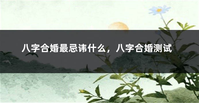 八字合婚最忌讳什么，八字合婚测试