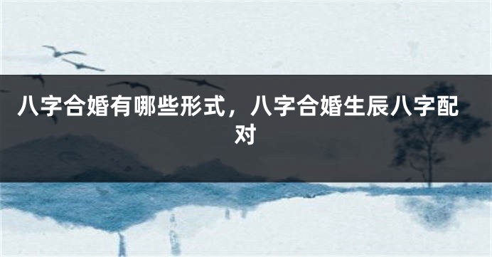 八字合婚有哪些形式，八字合婚生辰八字配对