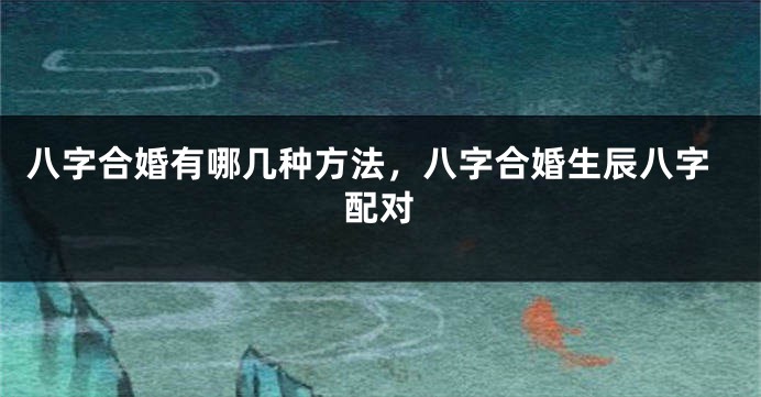 八字合婚有哪几种方法，八字合婚生辰八字配对