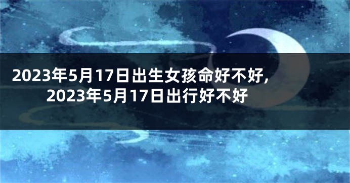 2023年5月17日出生女孩命好不好,2023年5月17日出行好不好