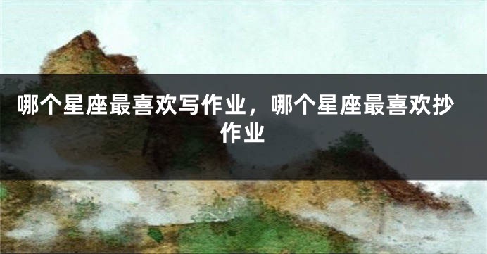 哪个星座最喜欢写作业，哪个星座最喜欢抄作业