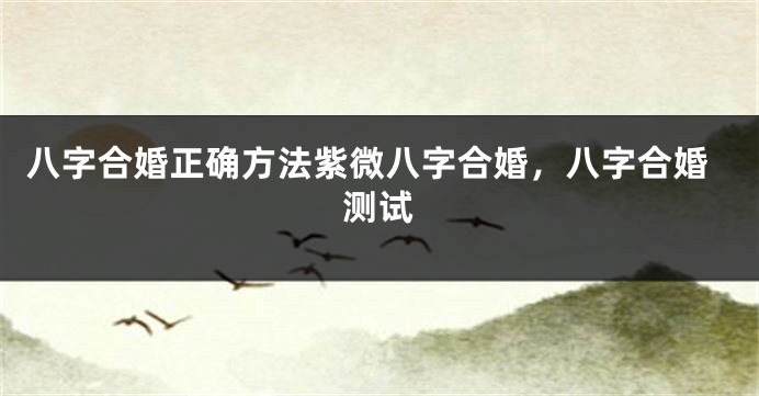 八字合婚正确方法紫微八字合婚，八字合婚测试