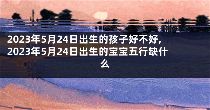 2023年5月24日出生的孩子好不好,2023年5月24日出生的宝宝五行缺什么