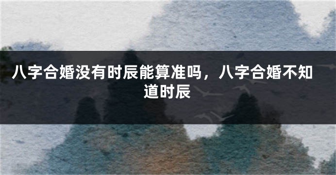 八字合婚没有时辰能算准吗，八字合婚不知道时辰