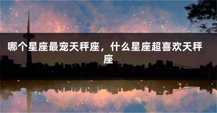 哪个星座最宠天秤座，什么星座超喜欢天秤座