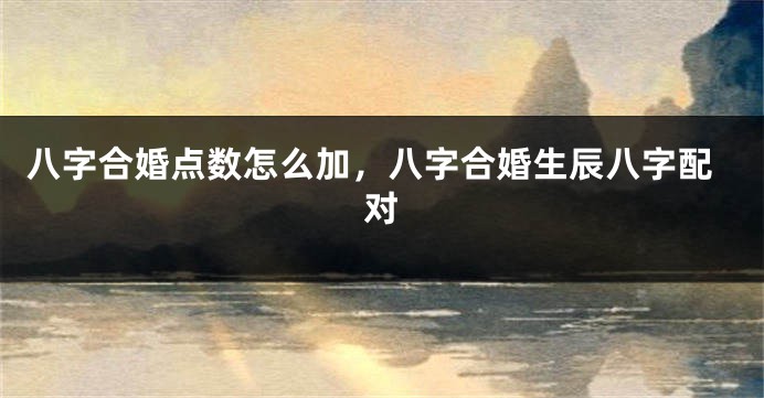 八字合婚点数怎么加，八字合婚生辰八字配对