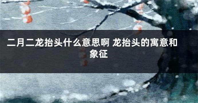 二月二龙抬头什么意思啊 龙抬头的寓意和象征