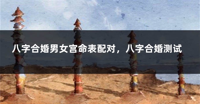 八字合婚男女宫命表配对，八字合婚测试