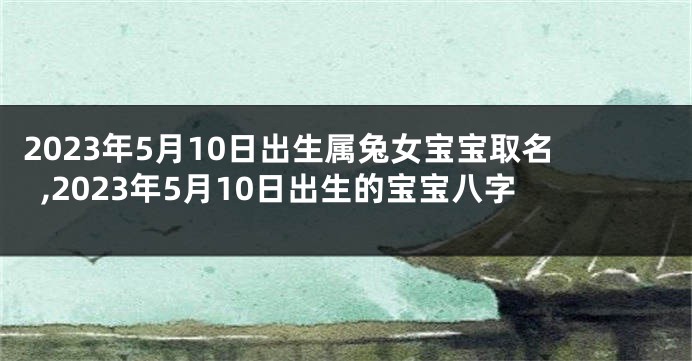 2023年5月10日出生属兔女宝宝取名,2023年5月10日出生的宝宝八字