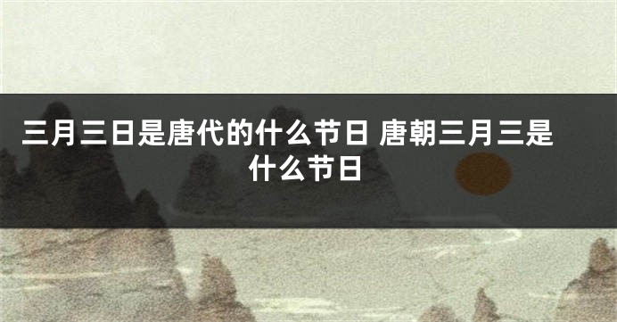 三月三日是唐代的什么节日 唐朝三月三是什么节日