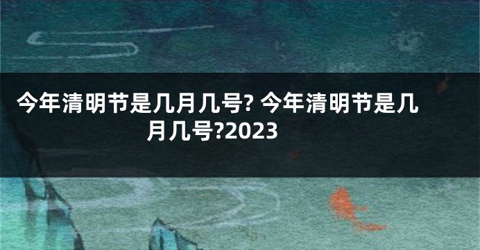 今年清明节是几月几号? 今年清明节是几月几号?2023