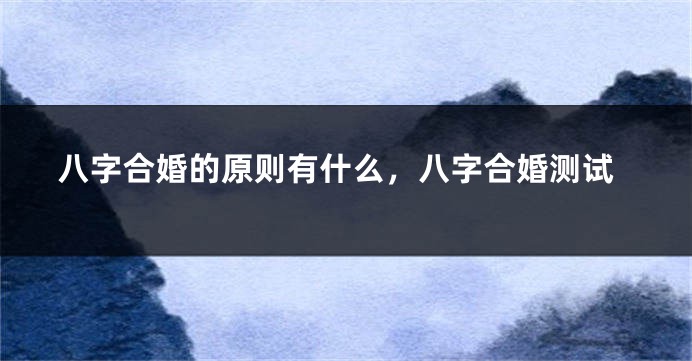 八字合婚的原则有什么，八字合婚测试