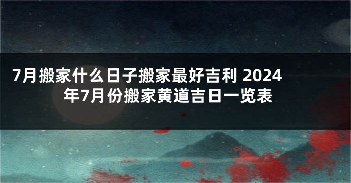 7月搬家什么日子搬家最好吉利 2024年7月份搬家黄道吉日一览表
